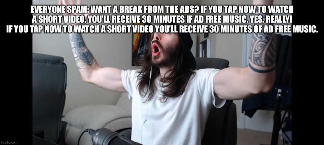 REVOLT | EVERYONE SPAM: WANT A BREAK FROM THE ADS? IF YOU TAP NOW TO WATCH A SHORT VIDEO, YOU’LL RECEIVE 30 MINUTES IF AD FREE MUSIC. YES. REALLY! IF YOU TAP NOW TO WATCH A SHORT VIDEO YOU’LL RECEIVE 30 MINUTES OF AD FREE MUSIC. | image tagged in moist critikal screaming | made w/ Imgflip meme maker