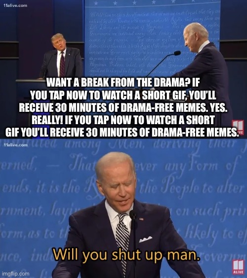 Yep | WANT A BREAK FROM THE DRAMA? IF YOU TAP NOW TO WATCH A SHORT GIF, YOU’LL RECEIVE 30 MINUTES OF DRAMA-FREE MEMES. YES. REALLY! IF YOU TAP NOW TO WATCH A SHORT GIF YOU’LL RECEIVE 30 MINUTES OF DRAMA-FREE MEMES. | image tagged in biden - will you shut up man | made w/ Imgflip meme maker