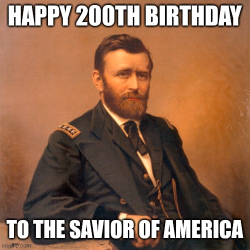 General Ulysses S. Grant | HAPPY 200TH BIRTHDAY; TO THE SAVIOR OF AMERICA | image tagged in general ulysses s grant | made w/ Imgflip meme maker