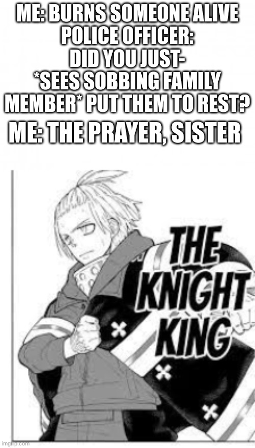 I'd be Shinra out of anybody though | ME: BURNS SOMEONE ALIVE
POLICE OFFICER: DID YOU JUST- *SEES SOBBING FAMILY MEMBER* PUT THEM TO REST? ME: THE PRAYER, SISTER | image tagged in blank background | made w/ Imgflip meme maker