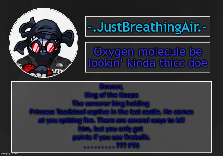 idk | Bowser,
King of the Koopa

The sorcerer king holding 
Princess Toadstool captive in the last castle. He comes
 at you spitting fire. There are several ways to kill 
him, but you only get 
points if you use fireballs.
. . . . . . . . . ??? PTS | made w/ Imgflip meme maker