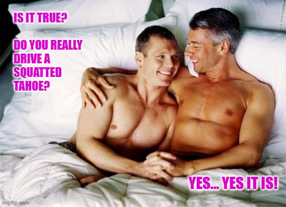 tahoe squat |  IS IT TRUE?
  
DO YOU REALLY 
DRIVE A 
SQUATTED 
TAHOE? YES... YES IT IS! | image tagged in gay bed,carolina squat,squat life,squat | made w/ Imgflip meme maker