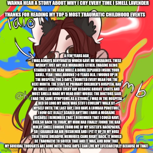 Before you say its cap it really isn't it was really traumatic so now my mom has 2 bottles of ibuprofen for that | WANNA HEAR A STORY ABOUT WHY I CRY EVERY TIME I SMELL LAVENDER; A FEW YEARS AGO I WAS ALWAYS DEHYDRATED WHICH GAVE ME MIGRAINES. THESE WEREN'T JUST ANY OLD MIGRAINES EITHER. IMAGINE BEING STABBED IN THE HEAD WHILE A BOMB EXPLODED INSIDE YOUR SKULL. YEAH I WAS AROUND 7-9 YEARS OLD. I WOUND UP IN THE HOSPITAL FOR 3 DAYS. I VOMITED EVERY MEAN FOR THE NEXT MONTH. THE STAFF AT PRIMARY CHILDREN'S HOSPITAL HAD ME SMELL LAVENDER EVERY DAY BECAUSE BRIGHT LIGHTS AND MOST SMELLS MADE MY HEAD HURT WORSE. THE DOCTORS SAID I HAD THE SAME SYMPTOMS AS A STROKE. I WAS IN THE HOSPITAL BED SO LONG MY BACK WAS STIFF I COULDN'T WALK BY MYSELF UNTIL THE LAST DAY, I DID HAVE A LUMBAR PUNCTURE. I NOW GET REALLY SCARED ANYTIME I HAVE A MIGRAINE BECAUSE I REMEMBER THAT. I REMEMBER THAT I COULD HAVE DIED.SO BACK TO TODAY, MY MOM HAD FINALLY FOUND THE BAD MOLDY SMELL COMING FROM ONE OF MY SISTER'S BACKPACKS, SO I GRABBED AN AIR FRESHENER AND I PIT IT UP TO MY NOSE THEN THOSE DREADFUL MEMORIES CAME RIGHT BACK. IT WOULD BE TRAUMATIC TO SUFFER THAT AND IT WAS, AND NOW THAT MY SUICIDAL THOUGHTS ARE GONE WITH THOSE DAYS I CAN LIVE MY LIFE(CAREFULLY BECAUSE OF THAT); THANKS FOR READING MY TOP 5 MOST TRAUMATIC CHILDHOOD EVENTS | image tagged in furrybean | made w/ Imgflip meme maker