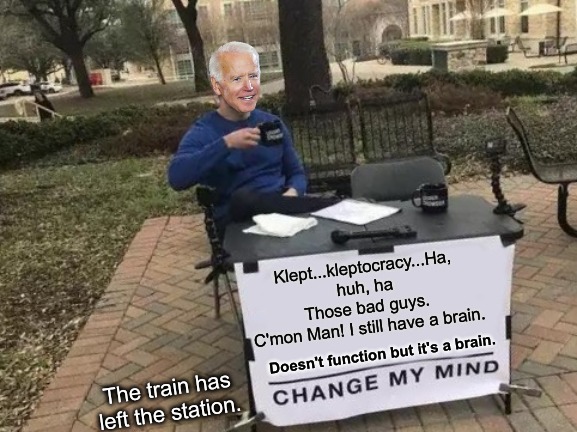 And Hillary was worried that Trump had his fingeron the Nuclear Football! | Klept...kleptocracy...Ha, huh, ha
Those bad guys.
C'mon Man! I still have a brain. Doesn't function but it's a brain. The train has left the station. | image tagged in change my mind,joe biden,trump,hillary,dementia | made w/ Imgflip meme maker