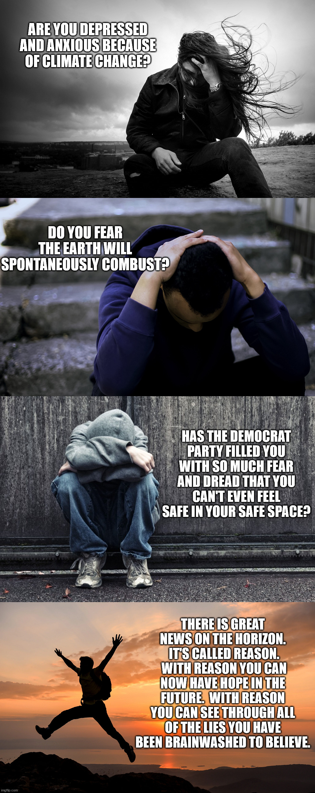 Reason, logic and common sense will end the stupidity.  Your brain has atrophied, it will hurt at first but it gets better. | ARE YOU DEPRESSED AND ANXIOUS BECAUSE OF CLIMATE CHANGE? DO YOU FEAR THE EARTH WILL SPONTANEOUSLY COMBUST? HAS THE DEMOCRAT PARTY FILLED YOU WITH SO MUCH FEAR AND DREAD THAT YOU CAN'T EVEN FEEL SAFE IN YOUR SAFE SPACE? THERE IS GREAT NEWS ON THE HORIZON.  IT'S CALLED REASON.  WITH REASON YOU CAN NOW HAVE HOPE IN THE FUTURE.  WITH REASON YOU CAN SEE THROUGH ALL OF THE LIES YOU HAVE BEEN BRAINWASHED TO BELIEVE. | image tagged in reason,logic,common sense,democrat lies | made w/ Imgflip meme maker