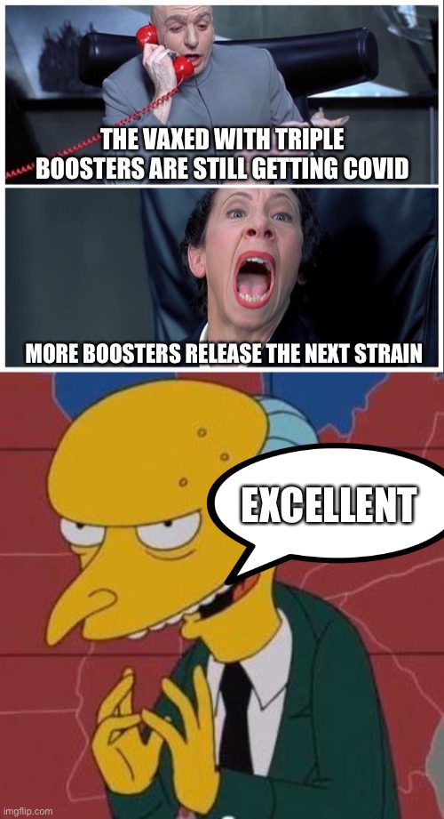 Because that worked | THE VAXED WITH TRIPLE BOOSTERS ARE STILL GETTING COVID; MORE BOOSTERS RELEASE THE NEXT STRAIN; EXCELLENT | image tagged in dr evil and frau yelling,mr burns excellent | made w/ Imgflip meme maker