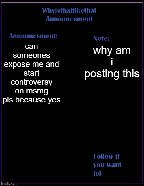 im so bored that im trying to start a war | can someones expose me and start controversy on msmg pls because yes; why am i posting this | image tagged in whyisthatlikethat announcement template | made w/ Imgflip meme maker