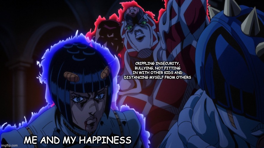 King Crimson behind Bucciarati | CRIPPLING INSECURITY, BULLYING, NOT FITTING IN WITH OTHER KIDS AND DISTANCING MYSELF FROM OTHERS; ME AND MY HAPPINESS | image tagged in king crimson behind bucciarati,bucciarati,jojo,jojo reference | made w/ Imgflip meme maker