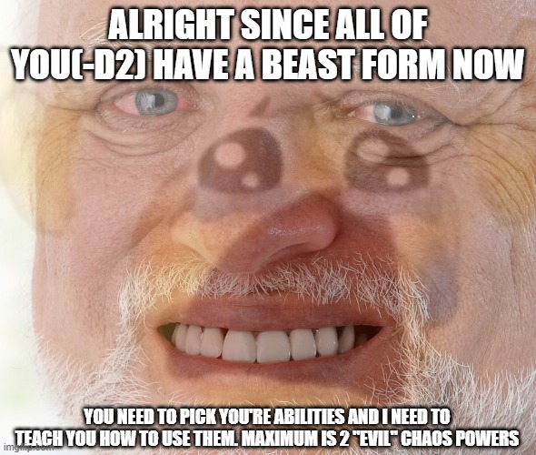. | ALRIGHT SINCE ALL OF YOU(-D2) HAVE A BEAST FORM NOW; YOU NEED TO PICK YOU'RE ABILITIES AND I NEED TO TEACH YOU HOW TO USE THEM. MAXIMUM IS 2 "EVIL" CHAOS POWERS | image tagged in hide the pain harold with crying emoji | made w/ Imgflip meme maker