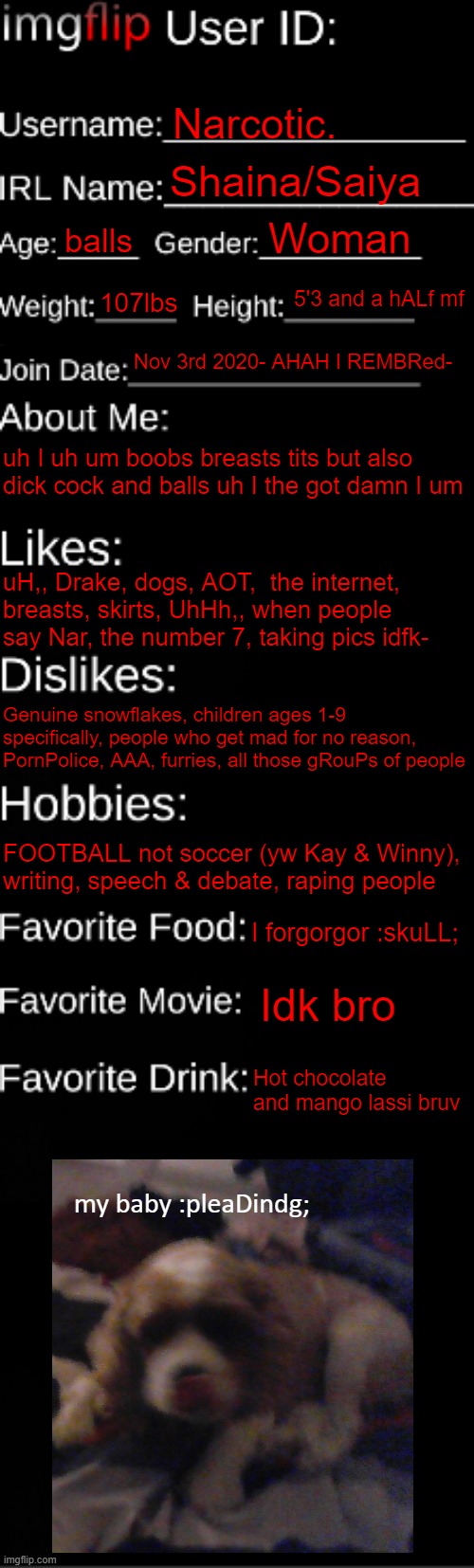 Damn this took longer than I thought it would ._. temp is called "imgflip id card" | Narcotic. Shaina/Saiya; Woman; balls; 5'3 and a hALf mf; 107lbs; Nov 3rd 2020- AHAH I REMBRed-; uh I uh um boobs breasts tits but also dick cock and balls uh I the got damn I um; uH,, Drake, dogs, AOT,  the internet, breasts, skirts, UhHh,, when people say Nar, the number 7, taking pics idfk-; Genuine snowflakes, children ages 1-9 specifically, people who get mad for no reason, PornPolice, AAA, furries, all those gRouPs of people; FOOTBALL not soccer (yw Kay & Winny), writing, speech & debate, raping people; I forgorgor :skuLL;; Idk bro; Hot chocolate and mango lassi bruv; my baby :pleaDindg; | image tagged in imgflip id card | made w/ Imgflip meme maker