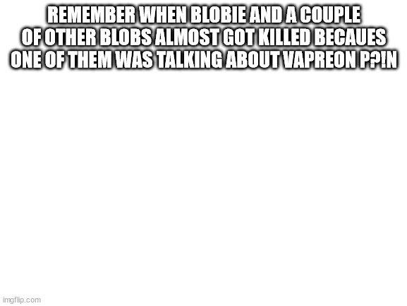 Blank White Template | REMEMBER WHEN BLOBIE AND A COUPLE OF OTHER BLOBS ALMOST GOT KILLED BECAUES ONE OF THEM WAS TALKING ABOUT VAPREON P?!N | image tagged in blank white template | made w/ Imgflip meme maker