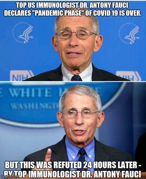 Clown World |  TOP US IMMUNOLOGIST DR. ANTONY FAUCI 
DECLARES "PANDEMIC PHASE" OF COVID 19 IS OVER. BUT THIS WAS REFUTED 24 HOURS LATER -
BY TOP IMMUNOLOGIST DR. ANTONY FAUCI | image tagged in memes,dr fauci,covid,lies,hoax,political meme | made w/ Imgflip meme maker