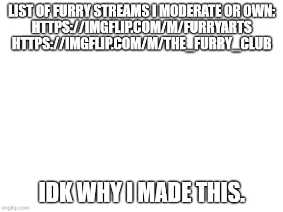 idk | LIST OF FURRY STREAMS I MODERATE OR OWN:

HTTPS://IMGFLIP.COM/M/FURRYARTS
HTTPS://IMGFLIP.COM/M/THE_FURRY_CLUB; IDK WHY I MADE THIS. | image tagged in blank white template | made w/ Imgflip meme maker