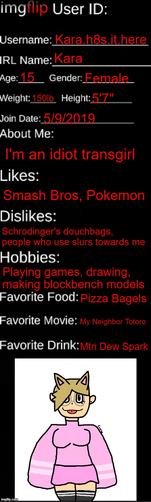 id card shit idk | Kara.h8s.it.here; Kara; 15; Female; 150lb; 5'7"; 5/9/2019; I'm an idiot transgirl; Smash Bros, Pokemon; Schrodinger's douchbags, people who use slurs towards me; Playing games, drawing, making blockbench models; Pizza Bagels; My Neighbor Totoro; Mtn Dew Spark | image tagged in imgflip id card | made w/ Imgflip meme maker