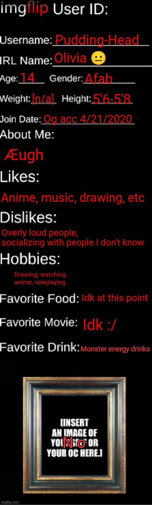 imgflip ID Card | Pudding-Head; Olivia 😐; 14; Afab; [n/a]; 5'6-5'8; Og acc 4/21/2020; Æugh; Anime, music, drawing, etc; Overly loud people, socializing with people I don't know; Drawing, watching anime, roleplaying; Idk at this point; Idk :/; Monster energy drinks; N o | image tagged in imgflip id card | made w/ Imgflip meme maker