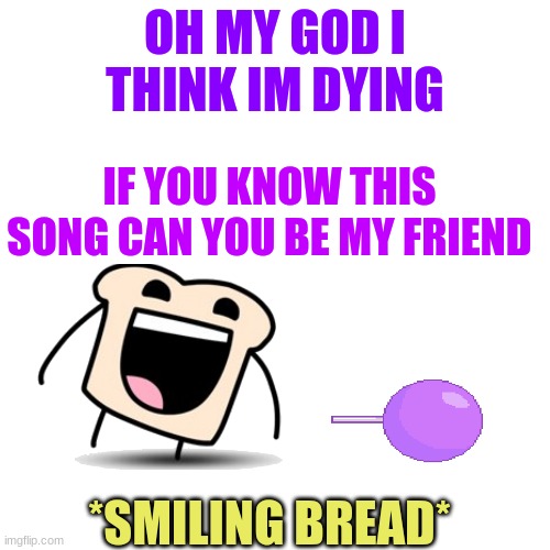 ok | OH MY GOD I THINK IM DYING; IF YOU KNOW THIS SONG CAN YOU BE MY FRIEND; *SMILING BREAD* | image tagged in memes,bfb,bfdi | made w/ Imgflip meme maker