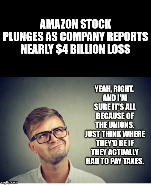 Big companies and their fanciful accounting practices. smh | AMAZON STOCK PLUNGES AS COMPANY REPORTS NEARLY $4 BILLION LOSS; YEAH, RIGHT. 
AND I'M SURE IT'S ALL BECAUSE OF THE UNIONS.
JUST THINK WHERE THEY'D BE IF THEY ACTUALLY HAD TO PAY TAXES. | image tagged in yeah right,boycott amazon | made w/ Imgflip meme maker