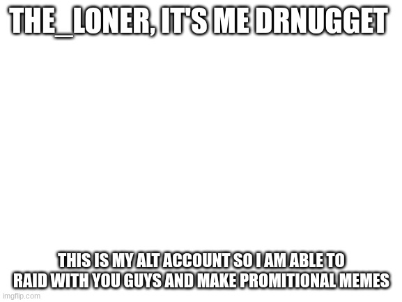 Blank White Template | THE_LONER, IT'S ME DRNUGGET; THIS IS MY ALT ACCOUNT SO I AM ABLE TO RAID WITH YOU GUYS AND MAKE PROMITIONAL MEMES | image tagged in blank white template | made w/ Imgflip meme maker