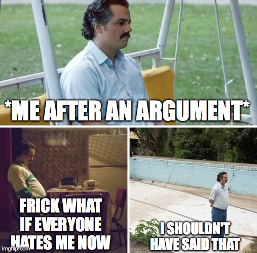 Me after an argument | *ME AFTER AN ARGUMENT*; FRICK WHAT IF EVERYONE HATES ME NOW; I SHOULDN'T HAVE SAID THAT | image tagged in memes,sad pablo escobar,argument | made w/ Imgflip meme maker