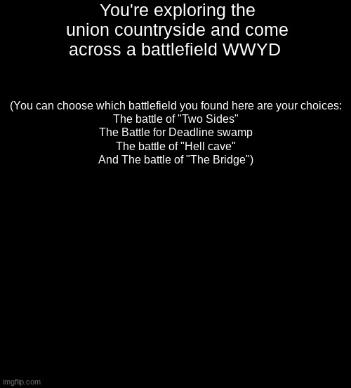 (This RP has a steampunk/fantasy theme) | You're exploring the union countryside and come across a battlefield WWYD; (You can choose which battlefield you found here are your choices:
The battle of "Two Sides"
The Battle for Deadline swamp
The battle of "Hell cave"
And The battle of "The Bridge") | image tagged in blank black,roleplaying | made w/ Imgflip meme maker