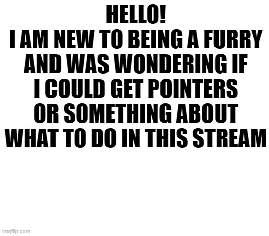 Hello! | HELLO!
I AM NEW TO BEING A FURRY AND WAS WONDERING IF I COULD GET POINTERS OR SOMETHING ABOUT WHAT TO DO IN THIS STREAM | image tagged in furry,hello | made w/ Imgflip meme maker