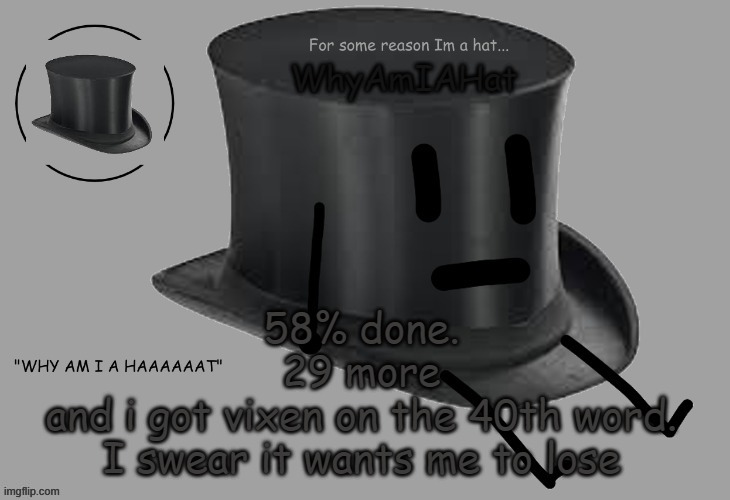 Hat announcement temp | 58% done.
29 more
and i got vixen on the 40th word.
I swear it wants me to lose | image tagged in hat announcement temp | made w/ Imgflip meme maker