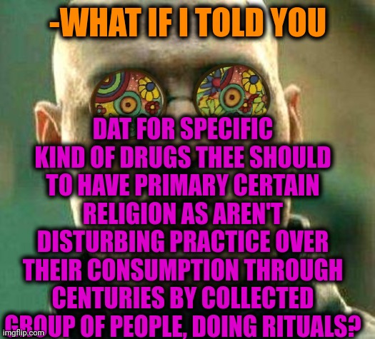 -Keep clearly. |  -WHAT IF I TOLD YOU; DAT FOR SPECIFIC KIND OF DRUGS THEE SHOULD TO HAVE PRIMARY CERTAIN RELIGION AS AREN'T DISTURBING PRACTICE OVER THEIR CONSUMPTION THROUGH CENTURIES BY COLLECTED GROUP OF PEOPLE, DOING RITUALS? | image tagged in acid kicks in morpheus,don't do drugs,god religion universe,what if i told you,disturbed,special kind of stupid | made w/ Imgflip meme maker