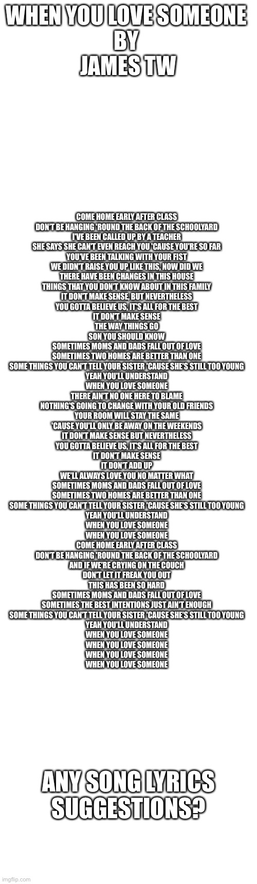 Song lyrics | WHEN YOU LOVE SOMEONE 
BY 
JAMES TW; COME HOME EARLY AFTER CLASS
DON'T BE HANGING 'ROUND THE BACK OF THE SCHOOLYARD
I'VE BEEN CALLED UP BY A TEACHER
SHE SAYS SHE CAN'T EVEN REACH YOU 'CAUSE YOU'RE SO FAR
YOU'VE BEEN TALKING WITH YOUR FIST
WE DIDN'T RAISE YOU UP LIKE THIS, NOW DID WE
THERE HAVE BEEN CHANGES IN THIS HOUSE
THINGS THAT YOU DON'T KNOW ABOUT IN THIS FAMILY
IT DON'T MAKE SENSE, BUT NEVERTHELESS
YOU GOTTA BELIEVE US, IT'S ALL FOR THE BEST
IT DON'T MAKE SENSE
THE WAY THINGS GO
SON YOU SHOULD KNOW
SOMETIMES MOMS AND DADS FALL OUT OF LOVE
SOMETIMES TWO HOMES ARE BETTER THAN ONE
SOME THINGS YOU CAN'T TELL YOUR SISTER 'CAUSE SHE'S STILL TOO YOUNG
YEAH YOU'LL UNDERSTAND
WHEN YOU LOVE SOMEONE
THERE AIN'T NO ONE HERE TO BLAME
NOTHING'S GOING TO CHANGE WITH YOUR OLD FRIENDS
YOUR ROOM WILL STAY THE SAME
'CAUSE YOU'LL ONLY BE AWAY ON THE WEEKENDS
IT DON'T MAKE SENSE BUT NEVERTHELESS
YOU GOTTA BELIEVE US, IT'S ALL FOR THE BEST
IT DON'T MAKE SENSE
IT DON'T ADD UP
WE'LL ALWAYS LOVE YOU NO MATTER WHAT
SOMETIMES MOMS AND DADS FALL OUT OF LOVE
SOMETIMES TWO HOMES ARE BETTER THAN ONE
SOME THINGS YOU CAN'T TELL YOUR SISTER 'CAUSE SHE'S STILL TOO YOUNG
YEAH YOU'LL UNDERSTAND
WHEN YOU LOVE SOMEONE
WHEN YOU LOVE SOMEONE
COME HOME EARLY AFTER CLASS
DON'T BE HANGING 'ROUND THE BACK OF THE SCHOOLYARD
AND IF WE'RE CRYING ON THE COUCH
DON'T LET IT FREAK YOU OUT
THIS HAS BEEN SO HARD
SOMETIMES MOMS AND DADS FALL OUT OF LOVE
SOMETIMES THE BEST INTENTIONS JUST AIN'T ENOUGH
SOME THINGS YOU CAN'T TELL YOUR SISTER 'CAUSE SHE'S STILL TOO YOUNG
YEAH YOU'LL UNDERSTAND
WHEN YOU LOVE SOMEONE
WHEN YOU LOVE SOMEONE
WHEN YOU LOVE SOMEONE
WHEN YOU LOVE SOMEONE; ANY SONG LYRICS SUGGESTIONS? | image tagged in song lyrics | made w/ Imgflip meme maker