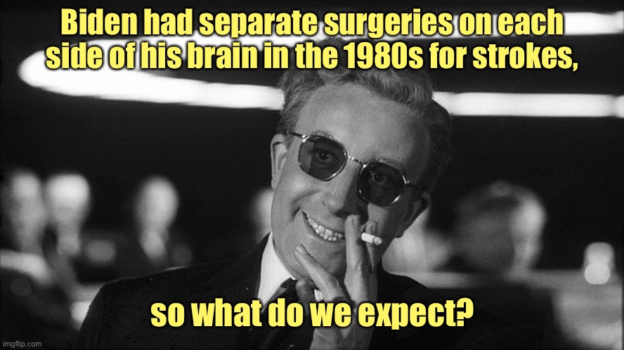 Doctor Strangelove says... | Biden had separate surgeries on each side of his brain in the 1980s for strokes, so what do we expect? | image tagged in doctor strangelove says | made w/ Imgflip meme maker