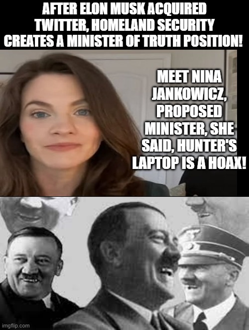 New Proposed Minister of Disinformation even has Hitler laughing in hell! | MEET NINA JANKOWICZ, PROPOSED MINISTER, SHE SAID, HUNTER'S LAPTOP IS A HOAX! AFTER ELON MUSK ACQUIRED TWITTER, HOMELAND SECURITY CREATES A MINISTER OF TRUTH POSITION! | image tagged in iraqi information minister,yes minister,laughing hitler,stalin smile,putin cheers,idiots | made w/ Imgflip meme maker