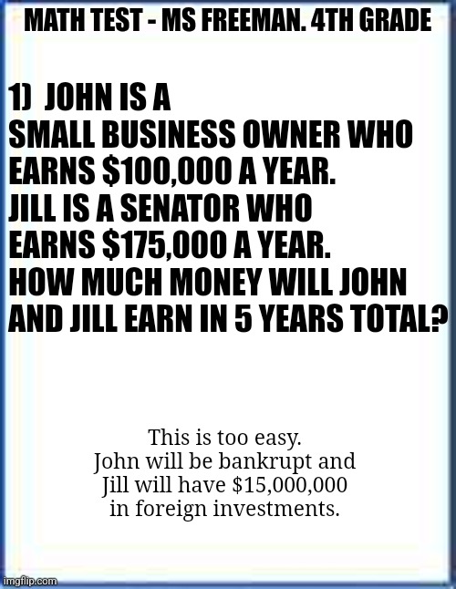 Math is hard....Especially when you try to figure out how politicians own exponential more wealth than their income can buy! |  1)  JOHN IS A SMALL BUSINESS OWNER WHO EARNS $100,000 A YEAR. 
JILL IS A SENATOR WHO EARNS $175,000 A YEAR.
HOW MUCH MONEY WILL JOHN AND JILL EARN IN 5 YEARS TOTAL? MATH TEST - MS FREEMAN. 4TH GRADE; This is too easy. John will be bankrupt and Jill will have $15,000,000 in foreign investments. | image tagged in not amused,make money,politicians suck,fraud,abuse,stinks | made w/ Imgflip meme maker