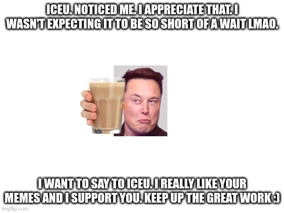 from the bottom of my heart. Thank you Iceu. | ICEU. NOTICED ME. I APPRECIATE THAT. I WASN'T EXPECTING IT TO BE SO SHORT OF A WAIT LMAO. I WANT TO SAY TO ICEU. I REALLY LIKE YOUR MEMES AND I SUPPORT YOU. KEEP UP THE GREAT WORK :) | image tagged in blank white template | made w/ Imgflip meme maker
