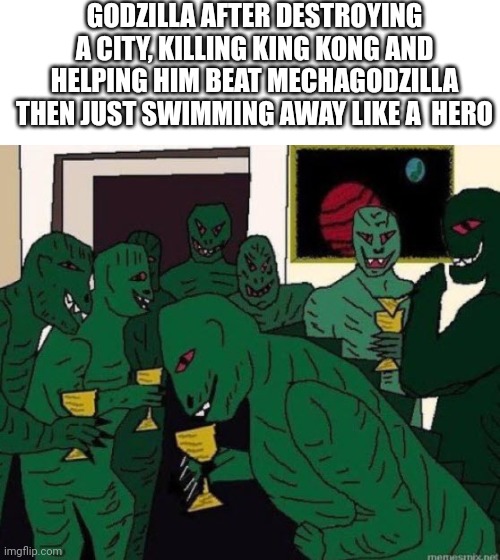 Lizard People Party | GODZILLA AFTER DESTROYING A CITY, KILLING KING KONG AND HELPING HIM BEAT MECHAGODZILLA THEN JUST SWIMMING AWAY LIKE A  HERO | image tagged in lizard people party | made w/ Imgflip meme maker