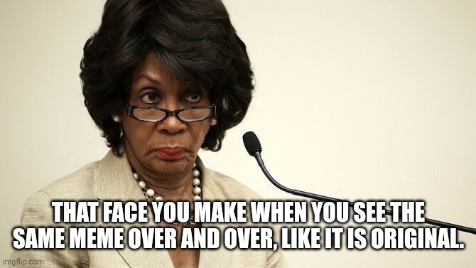 Maxine Waters Crazy | THAT FACE YOU MAKE WHEN YOU SEE THE SAME MEME OVER AND OVER, LIKE IT IS ORIGINAL. | image tagged in maxine waters crazy | made w/ Imgflip meme maker