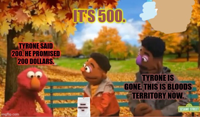 The drug wars really hit home when Elmo's dealer got clipped. | IT'S 500. TYRONE SAID 200. HE PROMISED 200 DOLLARS. TYRONE IS GONE. THIS IS BLOODS TERRITORY NOW. Sweet Afganistan tar | image tagged in elmo,loves,drugs,sketchy drug dealer,sesame street | made w/ Imgflip meme maker