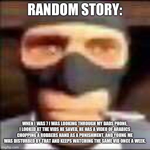 piss | RANDOM STORY:; WHEN I WAS 7 I WAS LOOKING THROUGH MY DADS PHONE, I LOOKED AT THE VIDS HE SAVED, HE HAS A VIDEO OF ARABICS CHOPPING A ROBBERS HAND AS A PUNISHMENT, AND YOUNG ME WAS DISTURBED BY THAT AND KEEPS WATCHING THE SAME VID ONCE A WEEK. | image tagged in spi | made w/ Imgflip meme maker