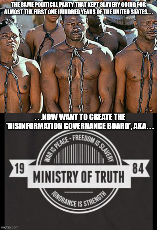 Political party meaning Democrats. Don't let them enslave the mind like they once did the body! |  THE SAME POLITICAL PARTY THAT KEPT SLAVERY GOING FOR ALMOST THE FIRST ONE HUNDRED YEARS OF THE UNITED STATES. . . . . .NOW WANT TO CREATE THE 'DISINFORMATION GOVERNANCE BOARD', AKA. . . | image tagged in slavery,orwell's ministry of truth,scumbag,democrats,government corruption,evil government | made w/ Imgflip meme maker