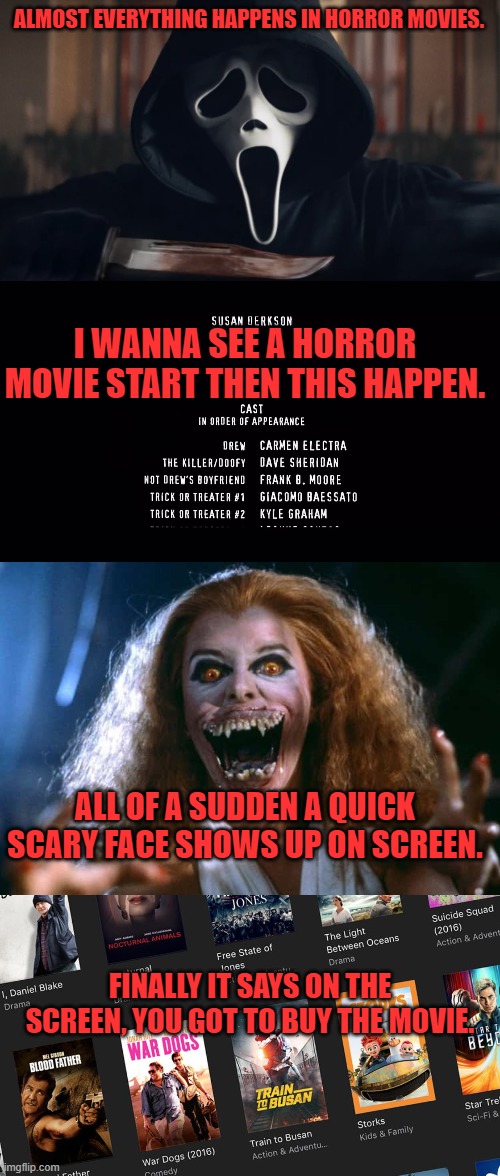 ALMOST EVERYTHING HAPPENS IN HORROR MOVIES. I WANNA SEE A HORROR MOVIE START THEN THIS HAPPEN. ALL OF A SUDDEN A QUICK SCARY FACE SHOWS UP ON SCREEN. FINALLY IT SAYS ON THE SCREEN, YOU GOT TO BUY THE MOVIE. | image tagged in horror movies,joke,scared,buy movie | made w/ Imgflip meme maker