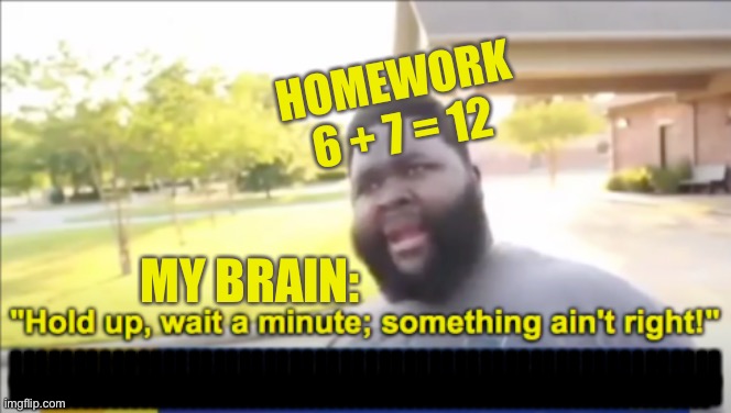 Homework ain’t right | HOMEWORK
6 + 7 = 12; MY BRAIN:; IIIIIIIIIIIIIIIIIIIIIIIIIIIIIIIIIIIIIIIIIIIIIIIIIIIIIIII; IIIIIIIIIIIIIIIIIIIIIIIIIIIIIIIIIIIIIIIIIIIIIIIIIIIIIIIIIIIIIIIIIIIIII; IIIIIIIIIIIIIIIIIIIIIIIIIIIIIIIIIIIIIIIIIIIIIIIIIIIIIIIIIIIIIIIIIIIIII | image tagged in hold up wait a minute something aint right | made w/ Imgflip meme maker