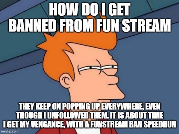 Futurama Fry Meme | HOW DO I GET BANNED FROM FUN STREAM; THEY KEEP ON POPPING UP EVERYWHERE, EVEN THOUGH I UNFOLLOWED THEM. IT IS ABOUT TIME I GET MY VENGANCE, WITH A FUNSTREAM BAN SPEEDRUN | image tagged in memes,futurama fry | made w/ Imgflip meme maker