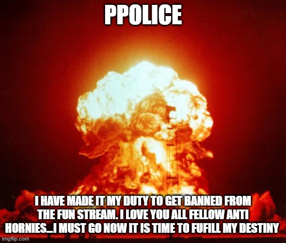 Nuke | PPOLICE; I HAVE MADE IT MY DUTY TO GET BANNED FROM THE FUN STREAM. I LOVE YOU ALL FELLOW ANTI HORNIES...I MUST GO NOW IT IS TIME TO FUFILL MY DESTINY | image tagged in nuke | made w/ Imgflip meme maker