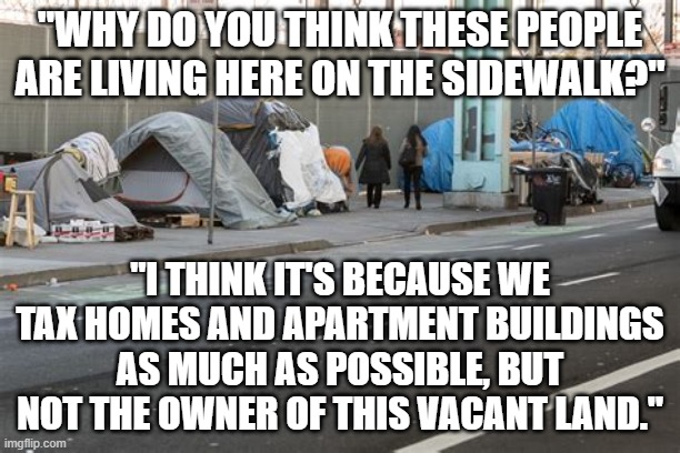 Tax Land Value, Not Property Value | "WHY DO YOU THINK THESE PEOPLE ARE LIVING HERE ON THE SIDEWALK?"; "I THINK IT'S BECAUSE WE TAX HOMES AND APARTMENT BUILDINGS AS MUCH AS POSSIBLE, BUT NOT THE OWNER OF THIS VACANT LAND." | image tagged in real estate,home,homeless,helping homeless,poverty,economics | made w/ Imgflip meme maker