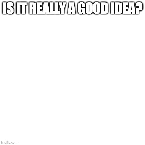 Blank Transparent Square Meme | IS IT REALLY A GOOD IDEA? | image tagged in memes,blank transparent square | made w/ Imgflip meme maker