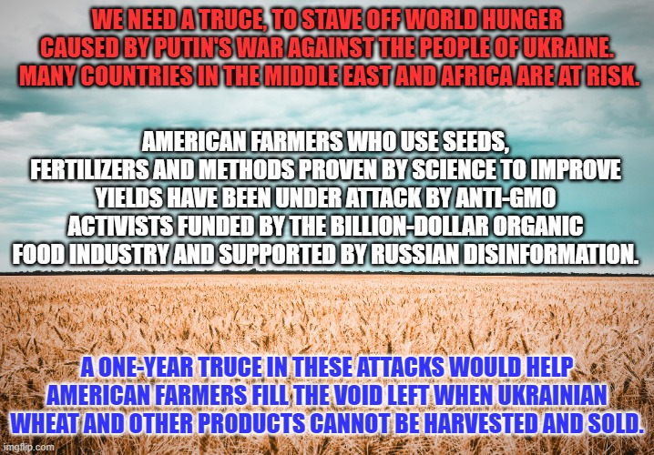 Let American Farmers do what they do best: Feed a hungry world. | WE NEED A TRUCE, TO STAVE OFF WORLD HUNGER CAUSED BY PUTIN'S WAR AGAINST THE PEOPLE OF UKRAINE.  MANY COUNTRIES IN THE MIDDLE EAST AND AFRICA ARE AT RISK. AMERICAN FARMERS WHO USE SEEDS, FERTILIZERS AND METHODS PROVEN BY SCIENCE TO IMPROVE YIELDS HAVE BEEN UNDER ATTACK BY ANTI-GMO ACTIVISTS FUNDED BY THE BILLION-DOLLAR ORGANIC FOOD INDUSTRY AND SUPPORTED BY RUSSIAN DISINFORMATION. A ONE-YEAR TRUCE IN THESE ATTACKS WOULD HELP AMERICAN FARMERS FILL THE VOID LEFT WHEN UKRAINIAN WHEAT AND OTHER PRODUCTS CANNOT BE HARVESTED AND SOLD. | image tagged in politics | made w/ Imgflip meme maker