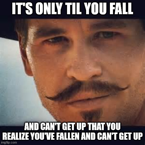 Val Kilmer Doc Holiday Say when | IT'S ONLY TIL YOU FALL; AND CAN'T GET UP THAT YOU REALIZE YOU'VE FALLEN AND CAN'T GET UP | image tagged in val kilmer doc holiday say when | made w/ Imgflip meme maker