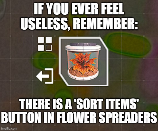 The Planet Crafter motivational meme | IF YOU EVER FEEL USELESS, REMEMBER:; THERE IS A 'SORT ITEMS' BUTTON IN FLOWER SPREADERS | image tagged in flower,this is useless,but why why would you do that,stop reading the tags | made w/ Imgflip meme maker