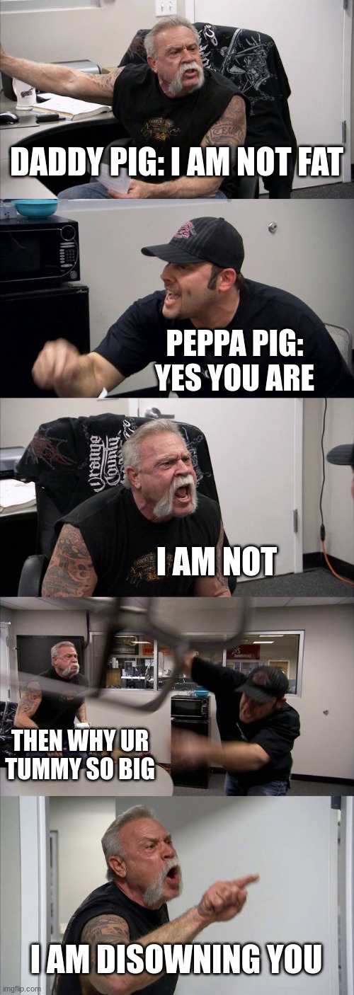 American Chopper Argument | DADDY PIG: I AM NOT FAT; PEPPA PIG: YES YOU ARE; I AM NOT; THEN WHY UR TUMMY SO BIG; I AM DISOWNING YOU | image tagged in memes,american chopper argument | made w/ Imgflip meme maker