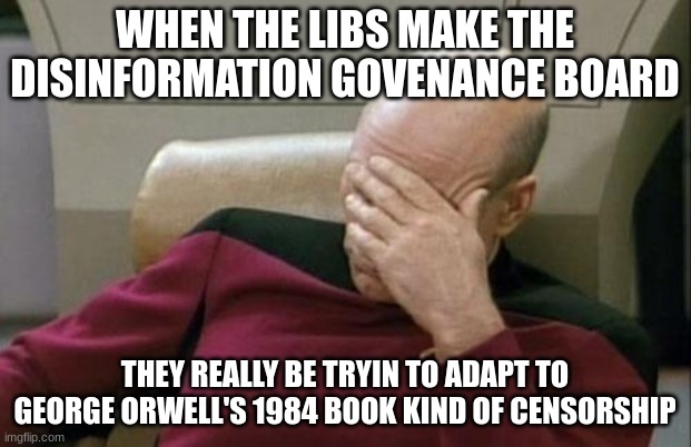 I do not have any clever title. If you expected one, you are outta luck lol | WHEN THE LIBS MAKE THE DISINFORMATION GOVENANCE BOARD; THEY REALLY BE TRYIN TO ADAPT TO GEORGE ORWELL'S 1984 BOOK KIND OF CENSORSHIP | image tagged in memes,captain picard facepalm | made w/ Imgflip meme maker