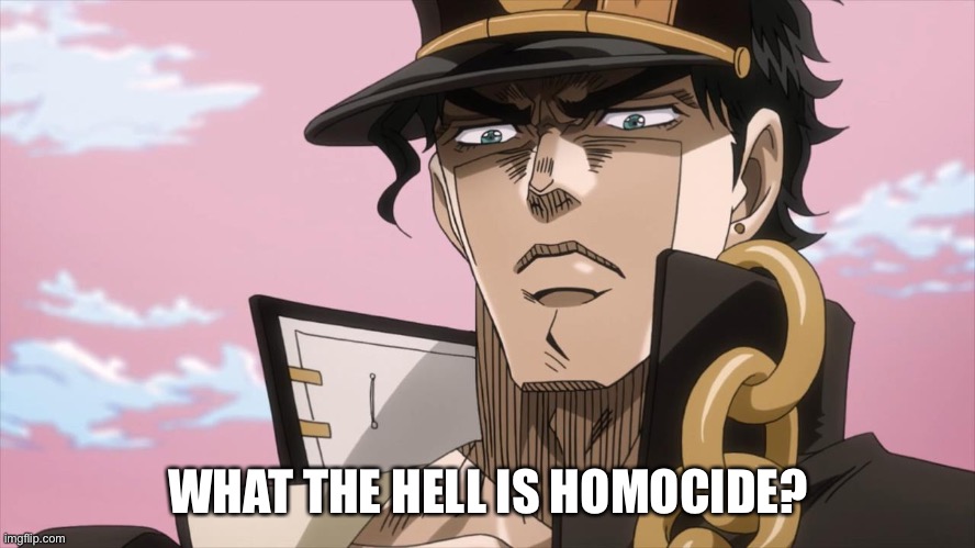 Jotaro Kujo Face | WHAT THE HELL IS HOMOCIDE? | image tagged in jotaro kujo face | made w/ Imgflip meme maker