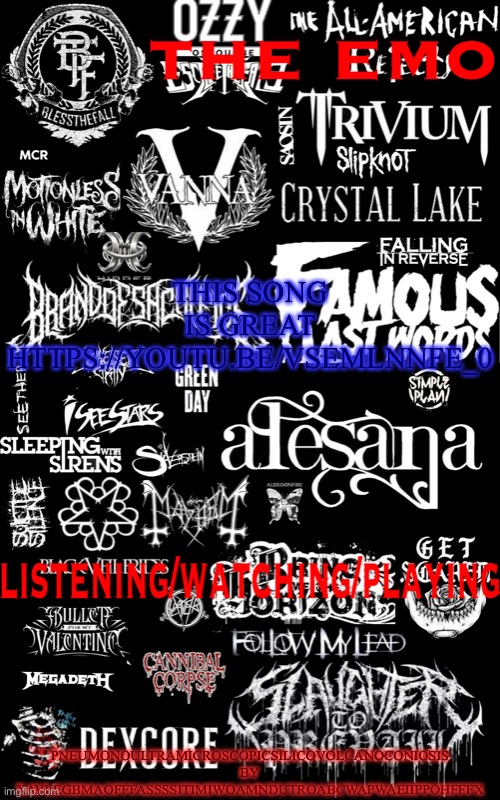 https://youtu.be/vSEmlNNFE_0 | THIS SONG IS GREAT
HTTPS://YOUTU.BE/VSEMLNNFE_0; PNEUMONOULTRAMICROSCOPICSILICOVOLCANOCONIOSIS BY XAVLEGBMAOFFFASSSSITIMIWOAMNDUTROABCWAPWAEIIPPOHFFFX | image tagged in the emo temp | made w/ Imgflip meme maker